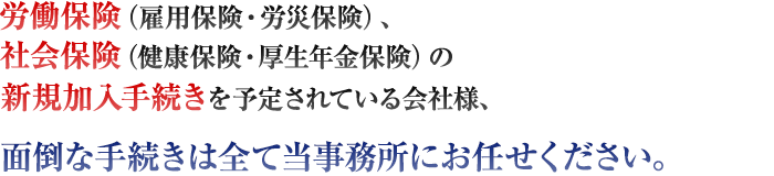 労働保険（雇用保険・労災保険）、社会保険（健康保険･厚生年金保険）の新規加入手続きを予定されている会社様、面倒な手続きは全て当事務所にお任せください。