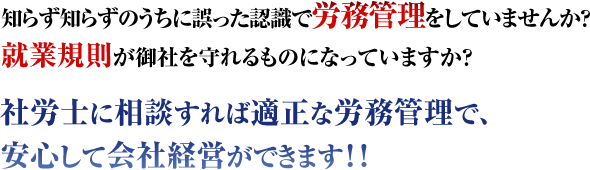 知らず知らずに誤った認識で労務管理をしていませんか?就業規則が御社を守れるものになっていますか?社労士に相談すれば適正な労務管理で、安心して会社経営ができます!!